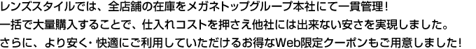 レンズスタイルでは、全店舗の在庫をメガネトップグループ本社にて一貫管理!一括で大量購入することで、仕入れコストを押さえ他社には出来ない安さを実現しました。さらに、より安く・快適にご利用していただけるお得なWeb限定クーポンもご用意しました!