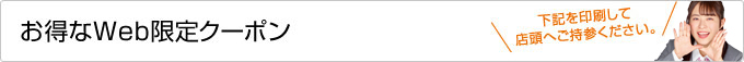 お得なWeb限定クーポン 下記を印刷して店頭へご持参ください。